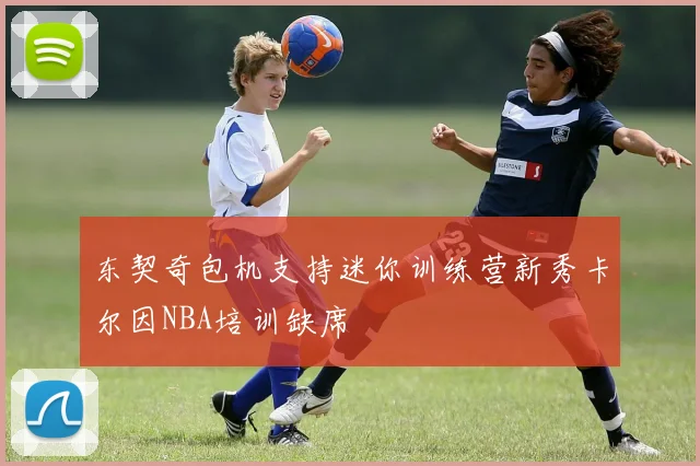 东契奇包机支持迷你训练营新秀卡尔因NBA培训缺席